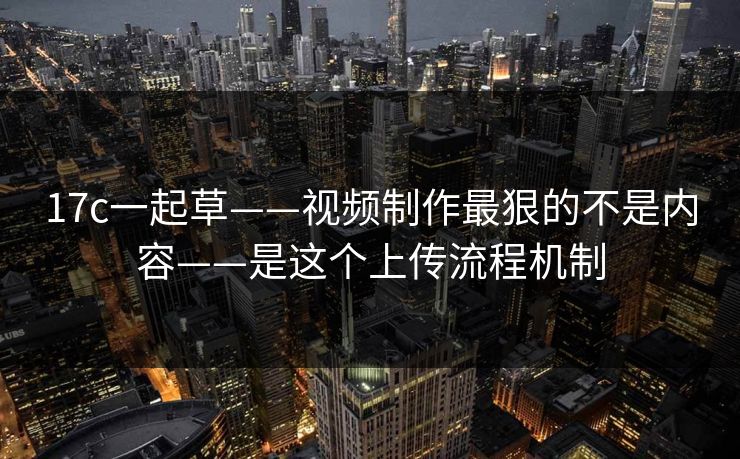17c一起草——视频制作最狠的不是内容——是这个上传流程机制