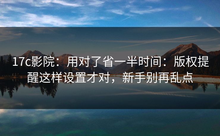 17c影院：用对了省一半时间：版权提醒这样设置才对，新手别再乱点