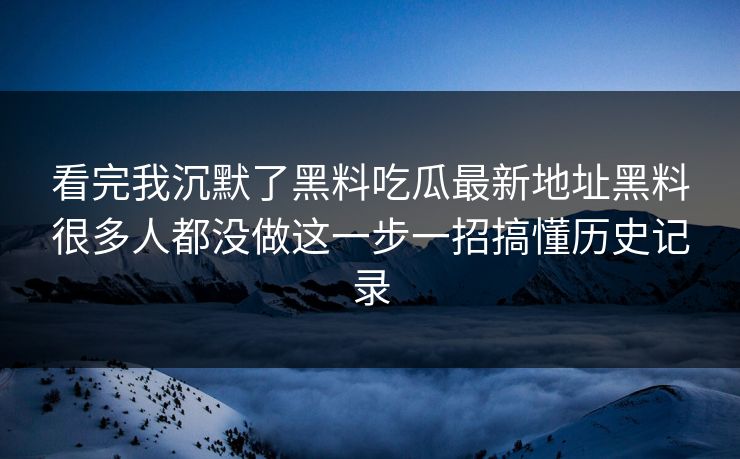 看完我沉默了黑料吃瓜最新地址黑料很多人都没做这一步一招搞懂历史记录