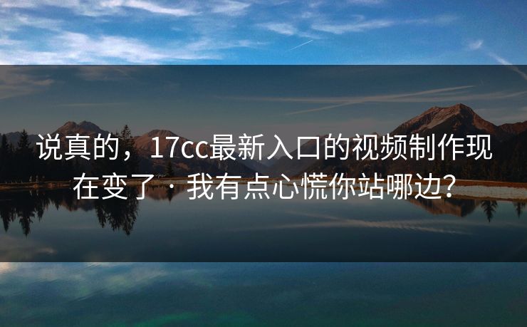 说真的,17cc最新入口的视频制作现在变了 · 我有点心慌你站哪边? 说真的,17cc最新入口的视频制作现在变了 · 我有点心慌你站哪边?