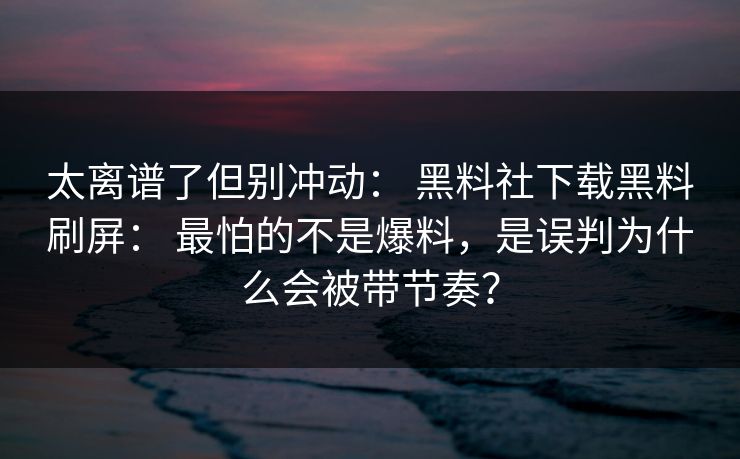 太离谱了但别冲动: 黑料社下载黑料刷屏: 最怕的不是爆料,是误判为什么会被带节奏? 太离谱了但别冲动: 黑料社下载黑料刷屏: 最怕的不是爆料,是误判为什么会被带节奏?