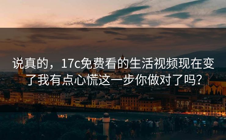 说真的，17c免费看的生活视频现在变了我有点心慌这一步你做对了吗？
