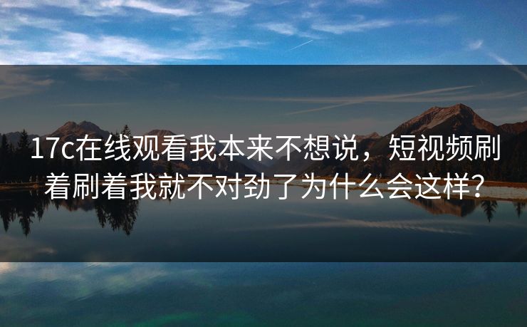 17c在线观看我本来不想说，短视频刷着刷着我就不对劲了为什么会这样？