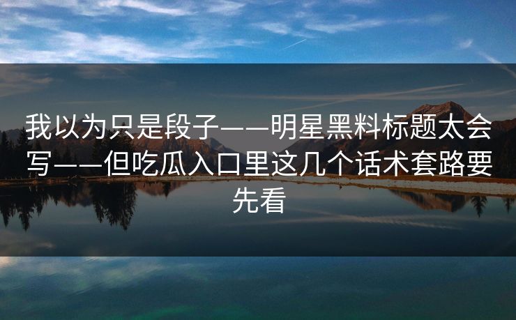 我以为只是段子——明星黑料标题太会写——但吃瓜入口里这几个话术套路要先看