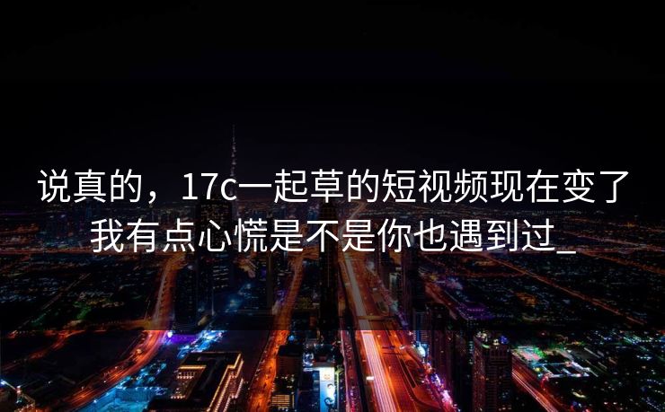 说真的,17c一起草的短视频现在变了我有点心慌是不是你也遇到过_ 说真的,17c一起草的短视频现在变了我有点心慌是不是你也遇到过_