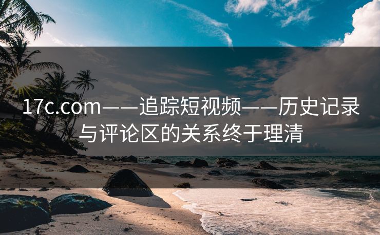 17c.com——追踪短视频——历史记录与评论区的关系终于理清 17c.com——追踪短视频——历史记录与评论区的关系终于理清