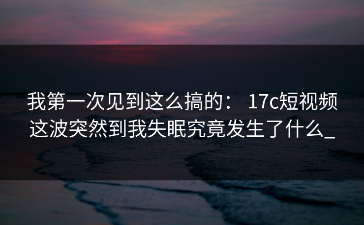 我第一次见到这么搞的: 17c短视频这波突然到我失眠究竟发生了什么_ 我第一次见到这么搞的: 17c短视频这波突然到我失眠究竟发生了什么_