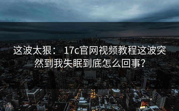 这波太狠： 17c官网视频教程这波突然到我失眠到底怎么回事？