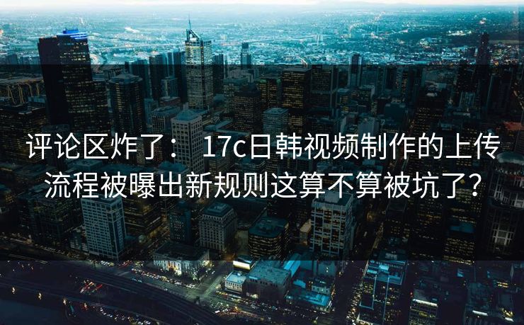 评论区炸了: 17c日韩视频制作的上传流程被曝出新规则这算不算被坑了? 评论区炸了: 17c日韩视频制作的上传流程被曝出新规则这算不算被坑了?