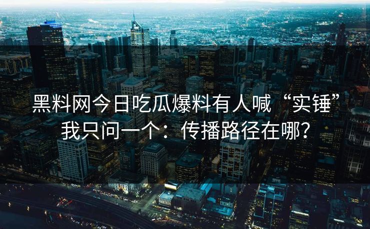 黑料网今日吃瓜爆料有人喊“实锤”我只问一个:传播路径在哪? 黑料网今日吃瓜爆料有人喊“实锤”我只问一个:传播路径在哪?