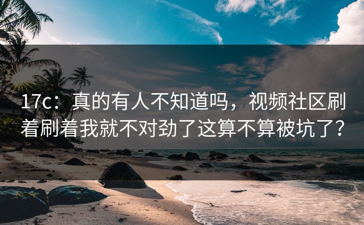 17c：真的有人不知道吗，视频社区刷着刷着我就不对劲了这算不算被坑了？