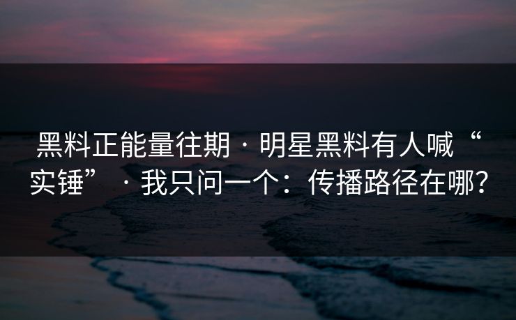 黑料正能量往期 · 明星黑料有人喊“实锤” · 我只问一个：传播路径在哪？
