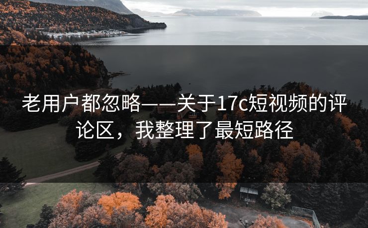 老用户都忽略——关于17c短视频的评论区,我整理了最短路径 老用户都忽略——关于17c短视频的评论区,我整理了最短路径