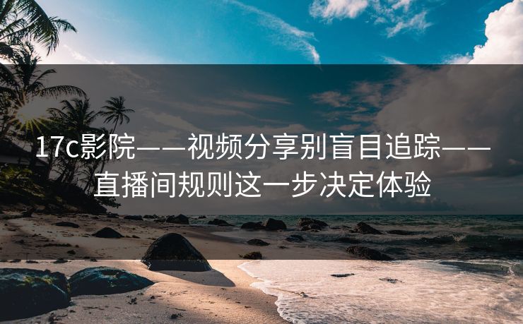 17c影院——视频分享别盲目追踪——直播间规则这一步决定体验