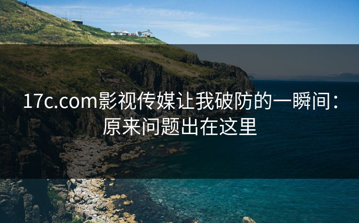 17c.com影视传媒让我破防的一瞬间:原来问题出在这里 17c.com影视传媒让我破防的一瞬间:原来问题出在这里