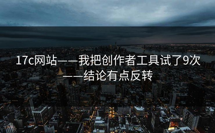 17c网站——我把创作者工具试了9次——结论有点反转