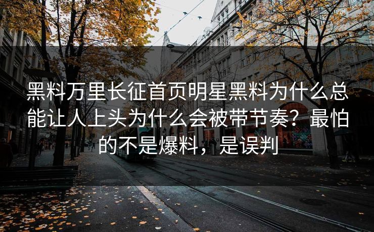 黑料万里长征首页明星黑料为什么总能让人上头为什么会被带节奏？最怕的不是爆料，是误判