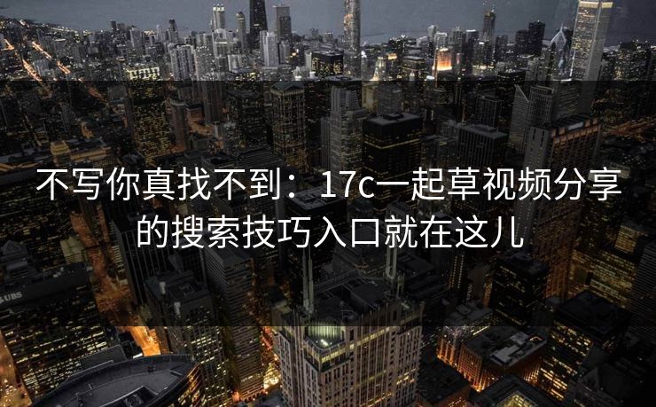 不写你真找不到：17c一起草视频分享的搜索技巧入口就在这儿