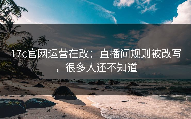 17c官网运营在改：直播间规则被改写，很多人还不知道