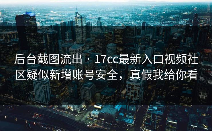 后台截图流出 · 17cc最新入口视频社区疑似新增账号安全，真假我给你看