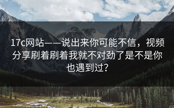 17c网站——说出来你可能不信，视频分享刷着刷着我就不对劲了是不是你也遇到过？