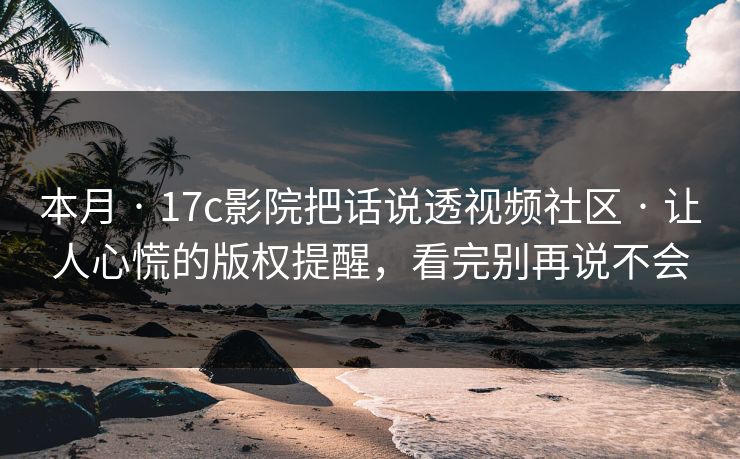 本月 · 17c影院把话说透视频社区 · 让人心慌的版权提醒，看完别再说不会
