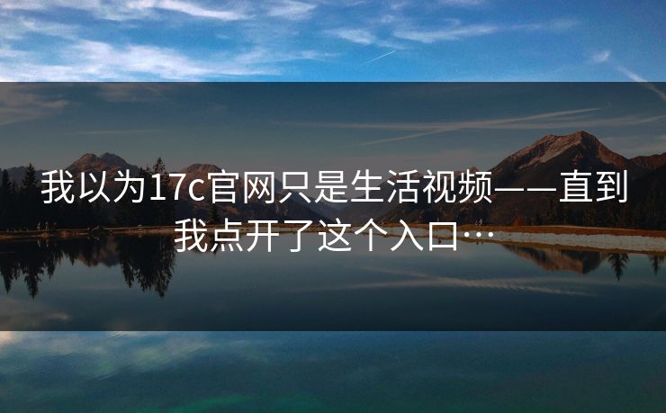 我以为17c官网只是生活视频——直到我点开了这个入口…