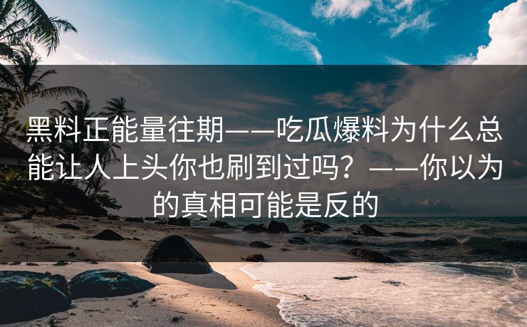 黑料正能量往期——吃瓜爆料为什么总能让人上头你也刷到过吗？——你以为的真相可能是反的